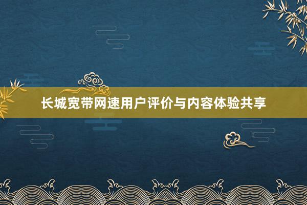 长城宽带网速用户评价与内容体验共享