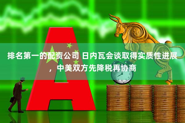 排名第一的配资公司 日内瓦会谈取得实质性进展，中美双方先降税再协商