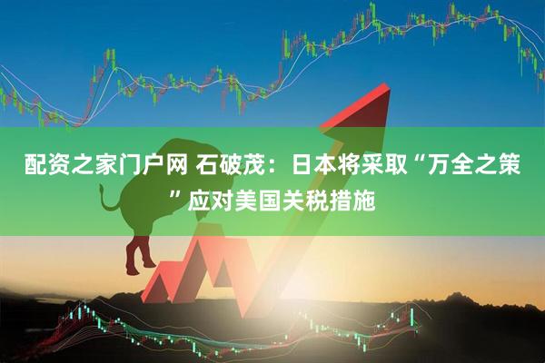 配资之家门户网 石破茂：日本将采取“万全之策”应对美国关税措施