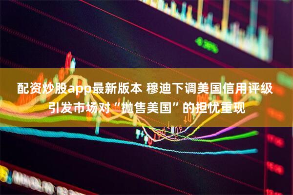 配资炒股app最新版本 穆迪下调美国信用评级 引发市场对“抛售美国”的担忧重现