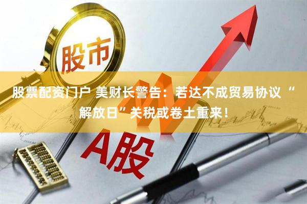 股票配资门户 美财长警告：若达不成贸易协议 “解放日”关税或卷土重来！