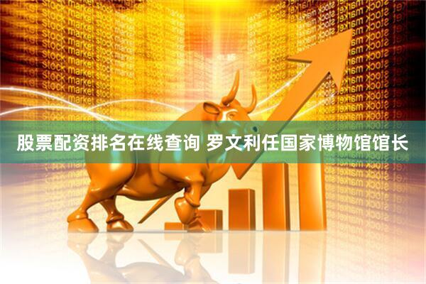 股票配资排名在线查询 罗文利任国家博物馆馆长