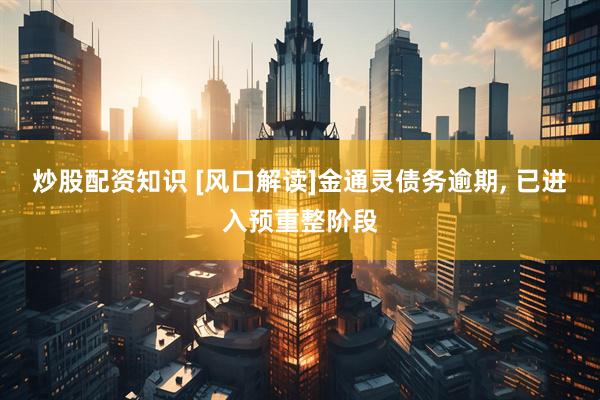 炒股配资知识 [风口解读]金通灵债务逾期, 已进入预重整阶段