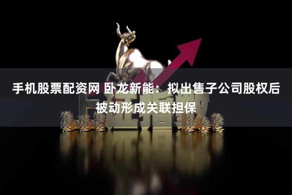 手机股票配资网 卧龙新能：拟出售子公司股权后被动形成关联担保