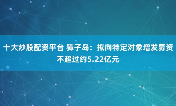 十大炒股配资平台 獐子岛：拟向特定对象增发募资不超过约5.22亿元