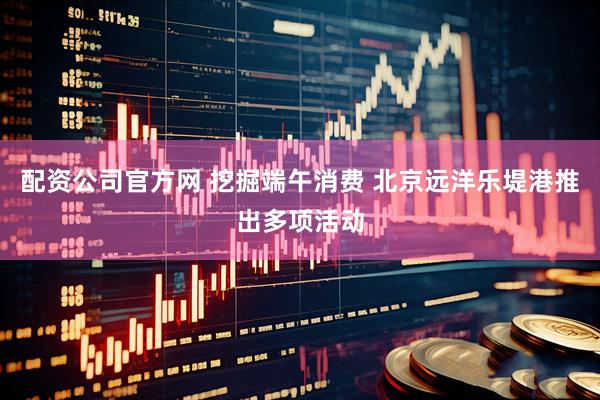 配资公司官方网 挖掘端午消费 北京远洋乐堤港推出多项活动