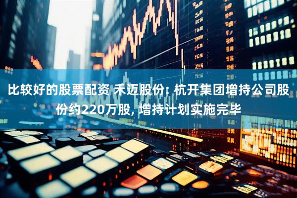 比较好的股票配资 禾迈股份: 杭开集团增持公司股份约220万股, 增持计划实施完毕
