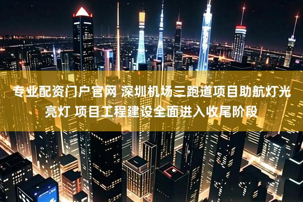 专业配资门户官网 深圳机场三跑道项目助航灯光亮灯 项目工程建设全面进入收尾阶段