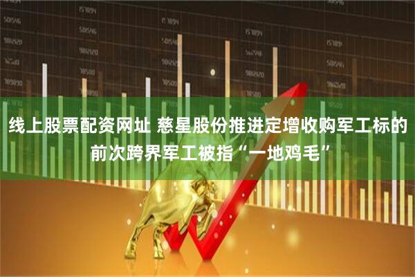 线上股票配资网址 慈星股份推进定增收购军工标的 前次跨界军工被指“一地鸡毛”