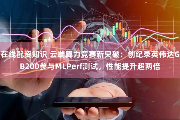 在线配资知识 云端算力竞赛新突破：创纪录英伟达GB200参与MLPerf测试，性能提升超两倍