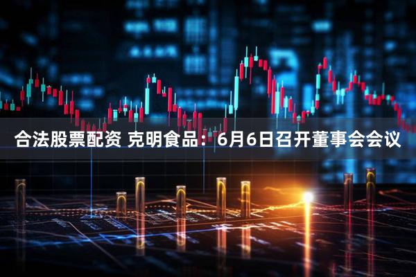 合法股票配资 克明食品：6月6日召开董事会会议