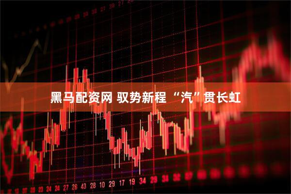 黑马配资网 驭势新程 “汽”贯长虹