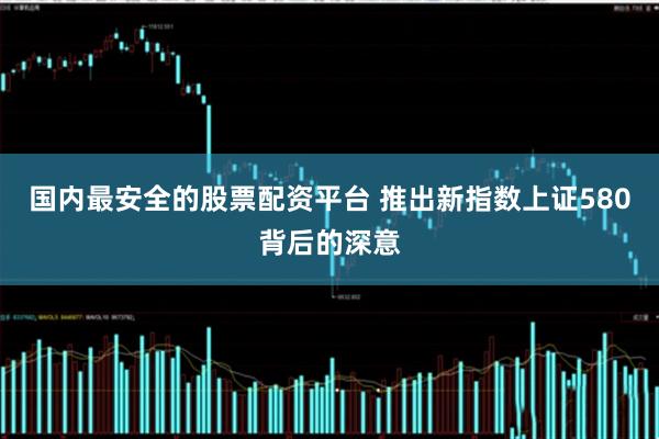 国内最安全的股票配资平台 推出新指数上证580背后的深意