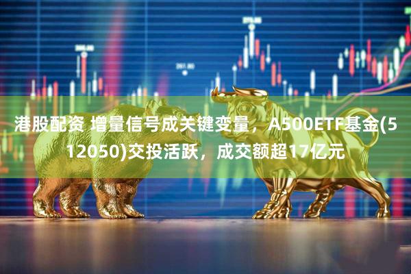 港股配资 增量信号成关键变量，A500ETF基金(512050)交投活跃，成交额超17亿元