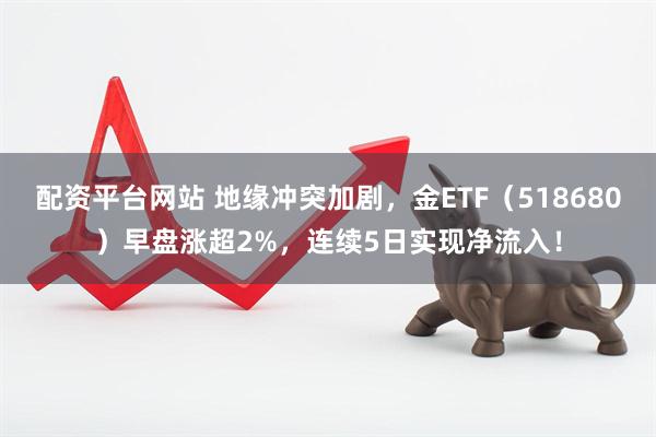 配资平台网站 地缘冲突加剧，金ETF（518680）早盘涨超2%，连续5日实现净流入！