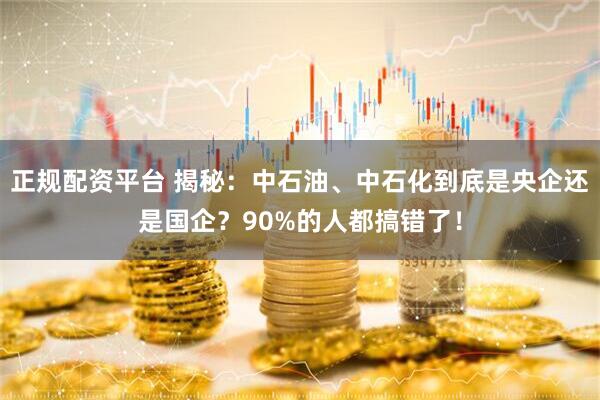 正规配资平台 揭秘：中石油、中石化到底是央企还是国企？90%的人都搞错了！