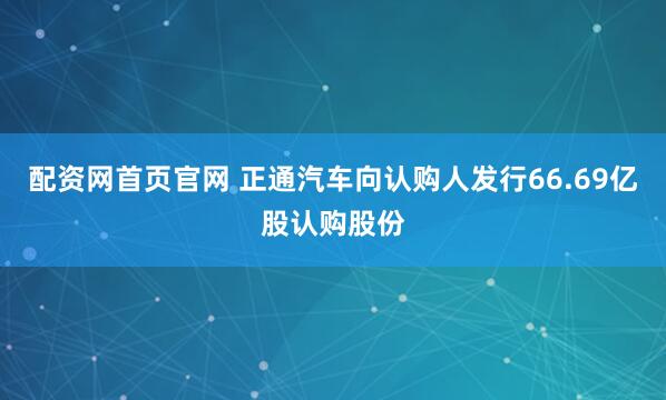 配资网首页官网 正通汽车向认购人发行66.69亿股认购股份