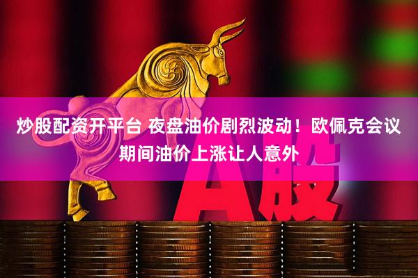 炒股配资开平台 夜盘油价剧烈波动！欧佩克会议期间油价上涨让人意外
