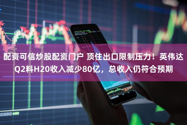 配资可信炒股配资门户 顶住出口限制压力！英伟达Q2料H20收入减少80亿，总收入仍符合预期