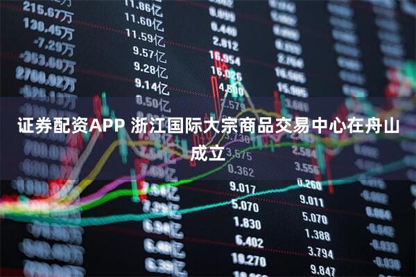 证券配资APP 浙江国际大宗商品交易中心在舟山成立