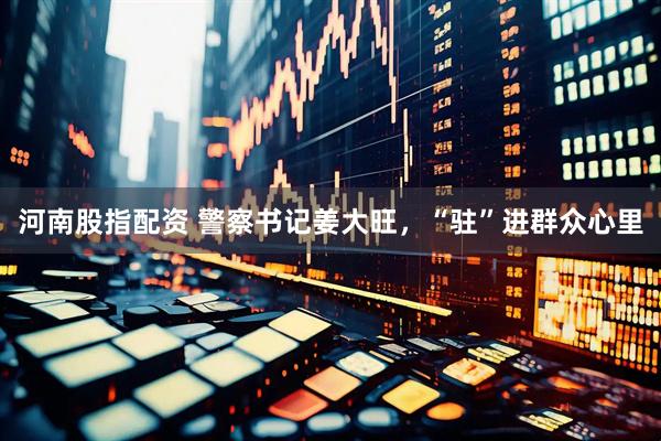 河南股指配资 警察书记姜大旺，“驻”进群众心里