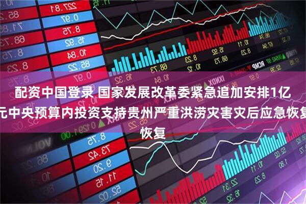 配资中国登录 国家发展改革委紧急追加安排1亿元中央预算内投资支持贵州严重洪涝灾害灾后应急恢复