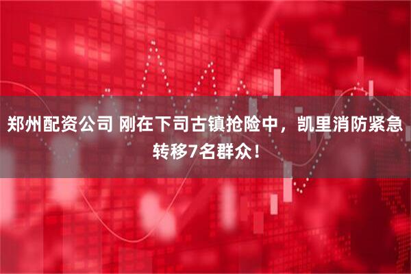 郑州配资公司 刚在下司古镇抢险中，凯里消防紧急转移7名群众！