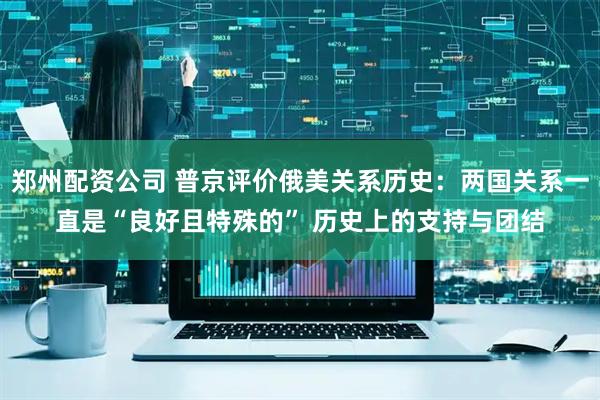 郑州配资公司 普京评价俄美关系历史：两国关系一直是“良好且特殊的” 历史上的支持与团结