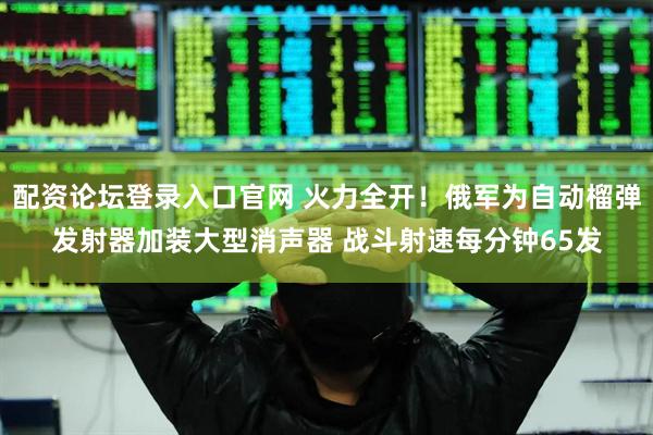 配资论坛登录入口官网 火力全开！俄军为自动榴弹发射器加装大型消声器 战斗射速每分钟65发