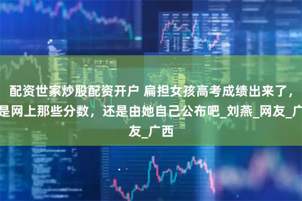 配资世家炒股配资开户 扁担女孩高考成绩出来了，不是网上那些分数，还是由她自己公布吧_刘燕_网友_广西