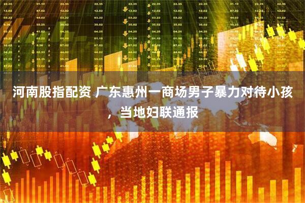 河南股指配资 广东惠州一商场男子暴力对待小孩，当地妇联通报