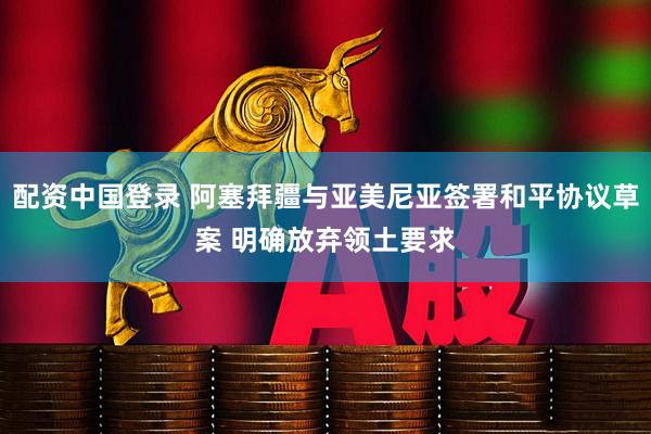 配资中国登录 阿塞拜疆与亚美尼亚签署和平协议草案 明确放弃领土要求