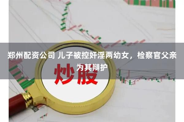 郑州配资公司 儿子被控奸淫两幼女，检察官父亲为其辩护
