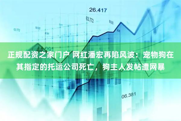 正规配资之家门户 网红潘宏再陷风波：宠物狗在其指定的托运公司死亡，狗主人发帖遭网暴