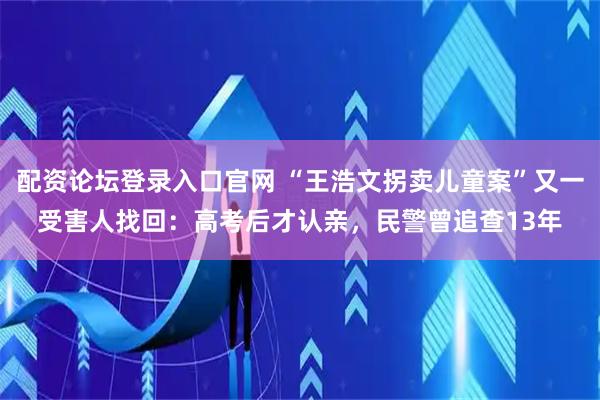 配资论坛登录入口官网 “王浩文拐卖儿童案”又一受害人找回：高考后才认亲，民警曾追查13年
