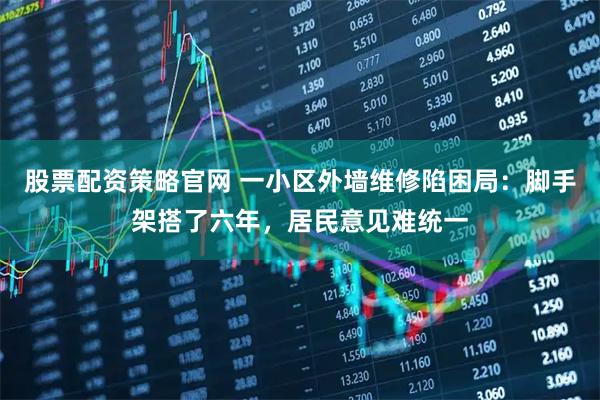 股票配资策略官网 一小区外墙维修陷困局：脚手架搭了六年，居民意见难统一