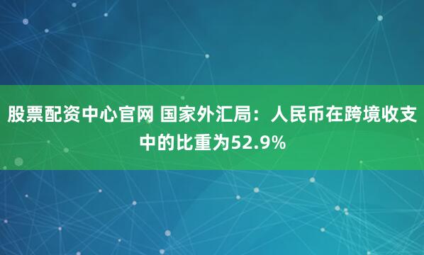 股票配资中心官网 国家外汇局：人民币在跨境收支中的比重为52.9%