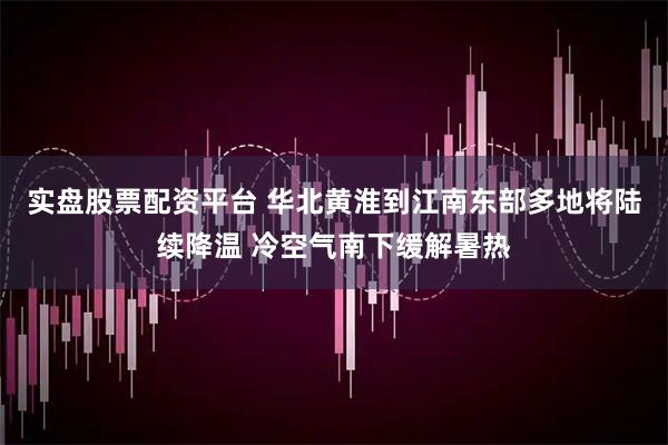 实盘股票配资平台 华北黄淮到江南东部多地将陆续降温 冷空气南下缓解暑热