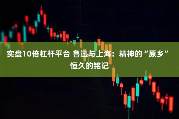 实盘10倍杠杆平台 鲁迅与上海：精神的“原乡” 恒久的铭记